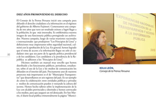 30
KELA LEÓN,
Consejo de la Prensa Peruana
DIEZ AÑOS PROMOVIENDO EL DERECHO
El Consejo de la Prensa Peruana inició una campaña para
difundir el derecho ciudadano a la información en el régimen
del gobierno de Alberto Fujimori. Comenzamos una campa-
ña de tres años que tuvo un resultado exitoso y logró llegar a
la población, lo que más interesaba. Es emblemática nuestra
imagen de una funcionaria pública protegiendo un archiva-
dor. Nuestra campaña, luego de varias reuniones nacionales
e internacionales que produjeron “Los Principios de Lima” y
deﬁniciones muy importantes sobre seguridad nacional, cul-
minó con la aprobación de la Ley. En general, hemos logrado
que el tema de acceso a la información llegue no solo al ciu-
dadano sino que sea parte de la agenda política presidencial
y de los candidatos. Los candidatos a la presidencia de la Re-
pública se adhieren a los “Principios de Lima”.
Hicimos también un manual muy sencillo que hemos
distribuido a los funcionarios públicos, periodistas, estudian-
tes, sobre el uso de la Ley y los medios de comunicación los
difunden en el interior del país. Precisamente uno de nuestros
proyectos más importantes es el de “Municipios Transparen-
tes” que desarrollamos en seis regiones del país. Es un ejemplo
de cómo la colaboración entre entidades públicas y privadas
y medios de comunicación pueden ir minando la cultura del
secreto. Hemos hecho talleres sobre la implementación de la
Ley con alcaldes provinciales y distritales y hemos convocado
a los medios, para que jueguen un rol destacado. En San Mar-
tín, el diario local publica trimestralmente la página “Munici-
 