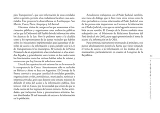 31
CONFERENCIAPORLATRANSPARENCIA
pios Transparentes”, que con información de estas entidades
sobre su gestión, permite a los ciudadanos ﬁscalizar a sus auto-
ridades. Este proyecto lo desarrollamos en Lambayeque, San
Martín, Cusco, Piura, Arequipa y la Libertad.
Hacemos visitas de campo en las que asesoramos a fun-
cionarios públicos y organizamos unas audiencias públicas
en las que la Defensoría del Pueblo brinda información sobre
los alcances de la Ley. Pero le pedimos tanto a la alcaldía
como a los representantes de las juntas vecinales que hablen
sobre los mecanismos implementados para garantizar el de-
recho de acceso a la información o para cumplir con la Ley
de Transparencia en los municipios. El Consejo de la Prensa
Peruana le da un seguimiento a las conclusiones o a los acuer-
dos llegados y generalmente son eventos en los cuales tanto
los funcionarios como los vecinos hablan sobre lo mismo y
encuentran que hay formas de solucionar cosas.
Una de las experiencias más exitosas fue en la semana de
la transparencia de Cusco. Anteriormente sólo se realizaba
en México y ahora se hace en Argentina. El Consejo de la
Prensa convocó a una gran cantidad de entidades gremiales,
organizaciones civiles, periodísticas, municipales, turísticas y
empresas privadas, para que durante una semana trataran de
difundir el tema del acceso a la información pública. Este
tema es vital en Cusco, por la necesidad que existe de que se
rinda cuenta de los ingresos del canon minero. En las activi-
dades, que incluyeron foros y presentaciones artísticas, fue-
ron distribuidos 20 mil manuales de acceso a la información
en la población.
Actualmente trabajamos con el Poder Judicial, también,
una mesa de diálogo que si bien trata otros temas como la
ética periodística o temas relacionados al Poder Judicial, uno
de los puntos más importantes es el acceso a la información
en el Poder Judicial y creo que se están logrando avances tam-
bién en ese sentido. El Consejo de la Prensa también viene
trabajando con el Ministerio de Relaciones Exteriores del
Perú desde el año 2003, para seguir promoviendo el tema de
acceso a la información en la OEA.
Para terminar, nuevamente retornando al principio, nos
parece absolutamente positiva la fuerza que viene tomando
el tema de acceso a la información en los medios de co-
municación, particularmente en cuanto al Congreso de la
República.
 