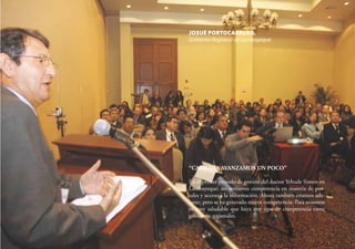 32
“CADA DÍA AVANZAMOS UN POCO”
En el primer periodo de gestión del doctor Yehude Simon en
Lambayeque, no teníamos competencia en materia de por-
tales y acceso a la información. Ahora también estamos ade-
lante, pero se ha generado mayor competencia: Para nosotros
es muy saludable que haya este tipo de competencia entre
gobiernos regionales.
JOSUÉ PORTOCARRERO,
Gobierno Regional de Lambayeque
 