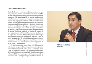35
CONFERENCIAPORLATRANSPARENCIA
UN CAMBIO DE CULTURA
Chile, desde hace ya más de una década, comenzó un am-
plio y profundo proceso de modernización estatal. En 1994
se creó una comisión de ética pública cuyos temas fueron
justamente el de la publicidad de los actos de la administra-
ción. Esto concluyó con una norma que es conocida en Chile
como la “ley de propiedad” del año 1999, que estableció por
primera vez que todos los actos y documentos de la adminis-
tración pública deben ser públicos, y al mismo tiempo esta-
bleció un procedimiento de amparo. Si un ciudadano pedía
cierta información que estaba dentro de lo que es considera-
do público y se le negaba, podía reclamar ante los tribunales
de justicia. También se estableció un catálogo de causales de
reserva y de secreto. Si bien esto fue un avance signiﬁcativo,
en la práctica la cultura del servidor público en Chile ge-
neró amplios catálogos de información reservada y, por lo
tanto, la regla general de publicidad pasó a ser en la práctica
la excepción. Eso llevó a un gran debate público que motivó
particularmente a dos parlamentarios a iniciar el proyecto de
ley de acceso a la información.
Un hito importante es que en el año 1998 el Estado negó
información de tipo ambiental respecto de un importante
proyecto forestal conocido como el caso Claude Reyes contra
Chile, fue emblemático: llegó a la Comisión Interamericana
de Derechos Humanos, luego pasó a la Corte Interamericana
y durante 2006 fue resuelto por esta Corte condenando al
Estado de Chile. Lo obligó a adoptar medidas en materia de
MOISÉS SÁNCHEZ,
Pro Acceso
 