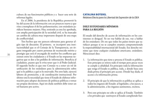 36
cultura de sus funcionarios públicos y a hacer una serie de
reformas legales.
En el 2006, la presidenta de la República promovió la
ley del acceso de la información con un proyecto nuevo y que
vino a reemplazar el de los parlamentarios, con estándares ju-
rídicos bastante mejores. Hoy, teniendo ya esta ley aprobada,
con amplia participación de la sociedad civil, se ha marcado
un cambio de cultura muy importante después de una etapa
de conﬂictividad.
Tres hechos que me parecen relevantes para generar al-
gún tipo de discusión. El primero, se incorporó una insti-
tucionalidad que es el Consejo de la Transparencia, un ór-
gano integrado por cuatro personas de reconocido mérito y
prestigio que será el encargado de resolver los conﬂictos que
existan entre los ciudadanos y el Estado en las respuestas ne-
gativas que se den a los pedidos de información. Beneﬁcia al
ciudadano, puesto que le evita tener que ir al Poder Judicial.
El segundo hecho es que este Consejo va a tener un rol de
uniﬁcación de los estándares para la administración sobre
qué es lo público y qué es lo reservado. Por otro lado, ejercerá
labores de promoción, y de coordinación institucional. Por
último está la necesidad que tiene el Estado de elaborar infor-
mación para adoptar decisiones de políticas públicas y tomar
sus propias decisiones. Aquí sin duda también debe tener un
rol bastante pro activo.
CATALINA BOTERO,
Relatora Electa para la Libertad de Expresión de la OEA
DIEZ ESTÁNDARES MÍNIMOS
PARA LA REGIÓN
El estado del derecho de acceso de información en los con-
tinentes es desigual. Yo no voy hablar de eso, voy a hablar
de los estándares. De eso que todos los países tienen que sa-
tisfacer porque si no se cumplen estamos comprometiendo
la responsabilidad internacional del Estado. Ese derecho mí-
nimo que tiene cualquier ciudadano americano, estándares.
Mencionaré diez:
1. La información que tiene y procesa el Estado es pública.
Este principio se reitera todo el tiempo pero pocas veces
se cumple a cabalidad. En principio toda la información
que tenga el Estado es pública, toda, y donde haya una
duda prima el principio pro acceso. Donde hay duda, el
acceso a la información prima.
2. El principio de que la información es pública se aplica a
todos los órganos del Estado: al legislador, a los jueces, a
la administración, a los órganos autónomos, etcétera.
3. Pero este principio no sólo se aplica al Estado. También
a los privados que sustituyen al Estado cumpliendo fun-
 