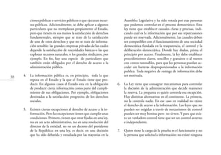 38
Asamblea Legislativa y ha sido votada por esas personas
que podemos controlar en el proceso democrático. Esta
ley tiene que establecer causales claras y precisas, indi-
cando cuál es la información que por sus repercusiones
puede ser reservada. Adicionalmente, las causales deben
ser compatibles con el funcionamiento de una sociedad
democrática fundada en la trasparencia, el control y la
deliberación democrática. Donde hay dudas, prima el
principio pro acceso. Finalmente, la ley debe establecer
procedimientos claros, sencillos y gratuitos o al menos
con costos razonables, para que las personas puedan ac-
ceder sin barreras desproporcionadas a la información
publica. Toda negativa de entrega de información debe
ser motivada.
6. La Ley tiene que consagrar mecanismos para controlar
la decisión de la administración que decide mantener
la reserva. La pregunta es quién controla esa excepción.
Hay distintas alternativas en el continente. La primera,
no la controla nadie. En ese caso en realidad no existe
el derecho de acceso a la información. Las leyes que no
pueden ser exigidas a través de mecanismos de control
pueden ser muy bonitas pero no sirven. Y para que exis-
ta un verdadero control tiene que ser un control externo
e independiente.
7. Quien tiene la carga de la prueba es el funcionario y no
la persona que solicita la información: no existe ninguna
ciones públicas o servicios públicos o que ejecutan recur-
sos públicos. Adicionalmente, se debe aplicar a algunos
particulares que no reemplazan propiamente al Estado,
pero que tienen en sus manos la satisfacción de derechos
fundamentales, siempre que se trate de la satisfacción
de uno de estos derechos y que no se trate de informa-
ción sensible: las grandes empresas privadas de las cuales
depende la satisfacción de necesidades básicas o las que
explotan recursos naturales, o los grandes sindicatos, por
ejemplo. En ﬁn, hay una especie de particulares que
también están obligados por el derecho de acceso a la
administración pública.
4. La información pública es, en principio, toda la que
reposa en el Estado y la que el Estado tiene que pro-
ducir. En algunos casos el Estado esta en la obligación
de producir cierta información como parte del cumpli-
miento de sus obligaciones. Por ejemplo, obligaciones
destinadas a la satisfacción progresiva de los derechos
sociales.
5. Existen ciertas excepciones al derecho de acceso a la in-
formación. Pero las excepciones tienen que cumplir unas
condiciones. Primero, tienen que estar ﬁjadas en una ley,
no en un acto administrativo, no en una resolución del
director de la entidad, no en un decreto del presidente
de la República: en una ley, es decir, en una decisión
que ha sido debatida y estudiada por las mayorías en la
 