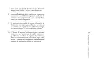 39
CONFERENCIAPORLATRANSPARENCIA
buena razón para pedirle al ciudadano que demuestre
porqué quiere conocer o acceder a esta información.
8. Las entidades públicas deben implementar mecanismos
permanentes y accesibles de trasparencia y difusión de
la información, que permitan el acceso rápido y a bajo
costo de la información pública.
9. El funcionario responsable de entregar información al
Estado debe estar sujeto a control y debe ser objeto a
una sanción si se niega de manera arbitraria a entregar
una información que ha sido debidamente solicitada.
10. El derecho de acceso a la información no se satisface
simplemente por la existencia de una ley que conten-
ga todos estos estándares. Se requiere, adicionalmente,
políticas de implementación que incluyan reglas sobre
archivo y custodia de la información y entrenamiento
constante de funcionarios públicos en esta materia.
 