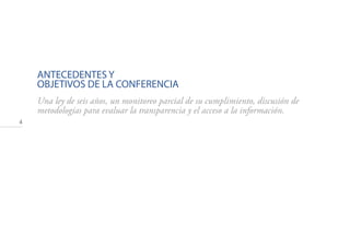 4
ANTECEDENTES Y
OBJETIVOS DE LA CONFERENCIA
Una ley de seis años, un monitoreo parcial de su cumplimiento, discusión de
metodologías para evaluar la transparencia y el acceso a la información.
 