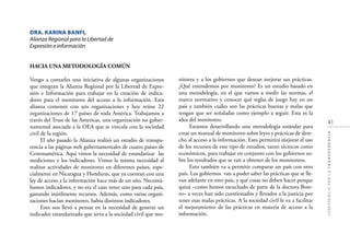 41
CONFERENCIAPORLATRANSPARENCIA
DRA. KARINA BANFI,
Alianza Regional para la Libertad de
Expresión e información
HACIA UNA METODOLOGÍA COMÚN
Vengo a contarles una iniciativa de algunas organizaciones
que integran la Alianza Regional por la Libertad de Expre-
sión e Información para trabajar en la creación de indica-
dores para el monitoreo del acceso a la información. Esta
alianza comenzó con seis organizaciones y hoy reúne 22
organizaciones de 17 países de toda América. Trabajamos a
través del Trust de las Americas, una organización no guber-
namental asociada a la OEA que se vincula con la sociedad
civil de la región.
El año pasado la Alianza realizó un estudio de transpa-
rencia a las páginas web gubernamentales de cuatro países de
Centroamérica. Aquí vimos la necesidad de estandarizar las
mediciones y los indicadores. Vimos la misma necesidad al
realizar actividades de monitoreo en diferentes países, espe-
cialmente en Nicaragua y Honduras, que ya cuentan con una
ley de acceso a la información hace más de un año. Necesitá-
bamos indicadores, y no era el caso tener uno para cada país,
gastando inútilmente recursos. Además, como varias organi-
zaciones hacían monitoreo, había distintos indicadores.
Esto nos llevó a pensar en la necesidad de generar un
indicador estandarizado que sirva a la sociedad civil que mo-
nitorea y a los gobiernos que desean mejorar sus prácticas.
¿Qué entendemos por monitoreo? Es un estudio basado en
una metodología, en el que vamos a medir las normas, el
marco normativo y conocer qué reglas de juego hay en un
país y también cuáles son las prácticas buenas y malas que
tengan que ser señaladas como ejemplo a seguir. Esta es la
idea del monitoreo.
Estamos desarrollando una metodología estándar para
crear un manual de monitoreo sobre leyes y prácticas de dere-
cho al acceso a la información. Esto permitirá mejorar el uso
de los recursos de este tipo de estudios, tanto técnicos como
económicos, para trabajar en conjunto con los gobiernos so-
bre los resultados que se van a obtener de los monitoreos.
Esto también va a permitir comparar un país con otro
país. Los gobiernos van a poder saber las prácticas que se lle-
van adelante en otro país, y qué cosas no deben hacer porque
quizá –como hemos escuchado de parte de la doctora Bote-
ro– a veces han sido cuestionados y llevados a la justicia por
tener esas malas prácticas. A la sociedad civil le va a facilitar
el mejoramiento de las prácticas en materia de acceso a la
información.
 