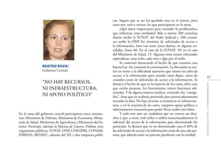45
CONFERENCIAPORLATRANSPARENCIA
En la mesa del gobierno central participaron cinco ministe-
rios: Ministerio de Defensa, Ministerio de Economía, Minis-
terio de Salud, Ministerio de Agricultura y Ministerio del In-
terior. Participó, además la Marina de Guerra. Habían siete
organismos públicos: SUNAT, ONP, COFOPRI, CONAM,
INRENA, RENIEC, además del SIS y dos empresas públi-
BEATRIZ BOZA/
Gobierno Central
“NO HAY RECURSOS,
NI INFRAESTRUCTURA,
NI APOYO POLÍTICO”
cas. Seguro que se me ha quedado una en el tintero, pero
estos son, más o menos, los que participaron en la mesa.
¿Qué datos importantes para entender la problemática
que enfrentan estas entidades? Más o menos 200 consultas
diarias recibe la SUNAT del Poder Judicial y 200 consul-
tas recibe la ONP. En términos de solicitudes de acceso a
la información, éstas van entre cinco diarias, en algunas en-
tidades, hasta 60. En el caso de la SUNAT, 50; en el caso
del Ministerio de Salud, 15. Algunas otras tenían solicitudes
esporádicas: unas ocho cada mes o algo por el estilo.
Se comenzó destacando el hecho de que tenemos una
buena Ley. Así comenzó la conversación. La discusión se cen-
tró en torno a la diﬁcultad operativa que tienen los jefes de
acceso a la información para atender estos ﬂujos, tanto de
consulta como de solicitudes de acceso a la información. Se
destacó el hecho de que en la mayoría de los casos, salvo uno
que estaba presente, los funcionarios tienen funciones adi-
cionales. Y de alguna manera resultan, entiendo, los “castiga-
dos”, frase que yo acabaría poniendo para provocadoramente
recordar la idea. No hay recursos económicos ni infraestruc-
tura, y en la mayoría de los casos, tampoco apoyo político y
administrativo necesario para poder llevar acabo esta labor.
Y todo esto ante un ciudadano que no conoce sus dere-
chos y que, a veces, mal utiliza o utiliza intencionadamente la
solicitud del acceso de la información para determinado ﬁn
particular. Se destacó que en un determinado caso el 40% de
las solicitudes de acceso a la información venía de una sola per-
sona, que además tenía un proceso pendiente con la entidad.
 