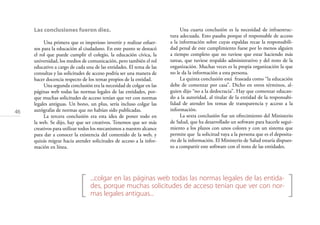 46
[ ]
Las conclusiones fueron diez.
Una primera que es imperioso invertir y realizar esfuer-
zos para la educación al ciudadano. En este punto se destacó
el rol que puede cumplir el colegio, la educación cívica, la
universidad, los medios de comunicación, pero también el rol
educativo a cargo de cada una de las entidades. El tema de las
consultas y las solicitudes de acceso podría ser una manera de
hacer docencia respecto de los temas propios de la entidad.
Una segunda conclusión era la necesidad de colgar en las
páginas web todas las normas legales de las entidades, por-
que muchas solicitudes de acceso tenían que ver con normas
legales antiguas. Un bono, un plus, sería incluso colgar las
autógrafas de normas que no habían sido publicadas.
La tercera conclusión era esta idea de poner todo en
la web. Se dijo, hay que ser creativos. Tenemos que ser más
creativos para utilizar todos los mecanismos a nuestro alcance
para dar a conocer la existencia del contenido de la web, y
quizás migrar hacia atender solicitudes de acceso a la infor-
mación en línea.
Una cuarta conclusión es la necesidad de infraestruc-
tura adecuada. Esto pasaba porque el responsable de acceso
a la información sobre cuyas espaldas recae la responsabili-
dad penal de este cumplimiento fuese por lo menos alguien
a tiempo completo que no tuviese que estar haciendo más
tareas, que tuviese respaldo administrativo y del resto de la
organización. Muchas veces es la propia organización la que
no le da la información a esta persona.
La quinta conclusión está fraseada como “la educación
debe de comenzar por casa”. Dicho en otros términos, al-
guien dijo “no a la dedocracia”. Hay que comenzar educan-
do a la autoridad, al titular de la entidad de la responsabi-
lidad de atender los temas de transparencia y acceso a la
información.
La sexta conclusión fue un ofrecimiento del Ministerio
de Salud, que ha desarrollado un software para hacerle segui-
miento a los plazos con unos colores y con un sistema que
permite que la solicitud vaya a la persona que es el deposita-
rio de la información. El Ministerio de Salud estaría dispues-
to a compartir este software con el resto de las entidades.
...colgar en las páginas web todas las normas legales de las entida-
des, porque muchas solicitudes de acceso tenían que ver con nor-
mas legales antiguas...
 