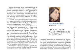 47
CONFERENCIAPORLATRANSPARENCIA
Séptimo, la necesidad de una mayor coordinación. Se
habló de la posibilidad de un club o de alguna entidad que
coordine para mejorar las prácticas y las experiencias de to-
das las entidades. Esto era como una necesidad, incluso sa-
liendo varios en el pasillo me han estado hablando de este
tema, y la propuesta era porqué la coordinación y el espacio
no lo generan de alguna manera la Defensoría del Pueblo y
la sociedad civil.
Otro tema que fue planteado por las empresas estatales
era el de estar sujeto a la Ley de Transparencia cuando com-
piten con entidades en el mercado. Hubo una discusión al
respecto, pero se pidió que se plantee la temática.
La conclusión novena es sobre un tema sobre el cual no
hubo consenso, pero acordamos que iba a ser planteado: la
necesidad de normas técnicas especiales. Se habló de un có-
digo adicional para uniformizar criterios de cómo atender
solicitudes de acceso a la información, porque en algunos
casos se entrega información y en otros no. Una de las solu-
ciones era busquemos una manera de alguna norma técnica
o un código que uniformice criterios. Tendríamos la Ley, el
reglamento, y algo que uniformice la forma de ceder la infor-
mación. Fue un pedido insistente reﬂejado por un grupo de
los asistentes. Otro grupo decía que eso depende ya de cada
entidad que coordine y desarrolle criterios internos. Pero se
pidió que se planteen aquí las dos posiciones
Y, ﬁnalmente, se planteó una pregunta: ¿quién ﬁscaliza
el cumplimiento de la Ley de Transparencia y de Acceso a la
Información al interior de las entidades públicas?
ROSA MARÍA PALACIOS/
Poder Judicial
“HACE FALTA UNA
RED DE TRANSPARENCIA
EN EL SISTEMA”
Tuvimos un grupo grande, en realidad uno de los más gran-
des, con personas que provenían de varios ámbitos, lo que
creo que ha enriquecido bastante la discusión. Sólo dos no
eran abogados, lo cual siempre empeora las cosas. Fueron un
sacerdote y una periodista que está interesada justamente en
temas de transparencia. Había personal de la Defensoría del
Pueblo y funcionarios de la administración pública que se
 