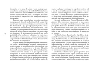 48
interesaban en los temas de justicia. Hemos tenido procura-
dores, hemos tenido personas de Fondo Mi Vivienda, hemos
tenido también una persona del Ministerio del Interior, pero
también hemos tenido dos jueces y un abogado del Conse-
jo Nacional de la Magistratura. Esto produjo una muy rica
conversación.
En primer lugar, se concluyó que se necesita una cultura
de transparencia dentro de la administración de justicia. Más
que la Ley es importante que los jueces sean informados de
los alcances de la Ley y que la pongan en práctica a todos
los niveles de la administración, no solamente en la Corte
Suprema. Para esto algunos señalaron que la solución era una
directiva de la Corte Suprema que explique a los jueces cuáles
son los alcances de la transparencia, tanto de lo que son la
publicidad de las resoluciones judiciales, a las cuales todos
los ciudadanos tenemos derecho a crítica, como en los actos
de gobierno de la administración de justicia, donde también
hay problemas de transparencia.
Se pidió además, que los procedimientos administrati-
vos previos a la judicialización tuviesen la transparencia ne-
cesaria, cosa que no se está dando sobre todo cuando se trata
de procedimientos administrativos en el sector Educación
(tuvimos la presencia del Procurador del sector educación).
También se discutió la forma en la que se puede ser más
transparente. Se estuvo discutiendo la posibilidad de tener
una red en el Poder Judicial que se dedique a esto. Así como
el Tribunal Constitucional tiene sus sentencias íntegramente
publicadas en una página web, el Poder Judicial requiere de
una red amplia que permita que los expedientes estén en red
y sean de acceso público y en la medida que no se viole, por
supuesto, la reserva del proceso cuando se reﬁere a la discu-
sión penal. En todo lo demás tiene que haber transparencia.
La excepción es la reserva para la discusión penal, en lo de-
más tiene que haber una amplia difusión del proceso.
Se señaló también que el Consejo Nacional de la Ma-
gistratura debe tener mayor transparencia en sus procesos
de selección, por ejemplo en la fundamentación de los votos
para aprobar al candidato. Pues había actas de los votos, pero
no la fundamentación de los votos, que es lo que brinda una
mayor transparencia. También se requiere transparencia en la
forma en que se selecciona jueces suplentes, un asunto que
no es menor.
También hubo una discusión sobre el problema de eje-
cución de sentencias en el Perú. Muchas veces son desconoci-
das, y, al ser desconocidas, no son aplicadas ﬁnalmente. Tam-
bién estuvimos discutiendo la independencia de los jueces
versus la transparencia. Hay una creencia extendida de que la
independencia se ve mellada cuando hay transparencia. Sin
embargo, por el contrario, la transparencia puede ser muy
bien recibida si los jueces entienden que esto es una forma de
ver funcionar su independencia de criterio.
Finalmente, hablamos de los gastos operativos, pues
nuestros participantes tenían alguna curiosidad sobre el
tema. Les dije que yo creía que era un tema central para lu-
char contra la corrupción. Para ello estamos hablamos de
transparencia y acceso a la justicia. Lo que queremos es que,
 