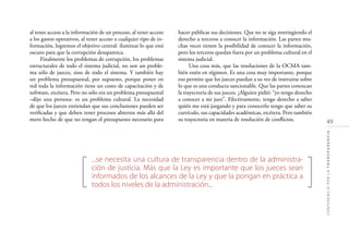 49
CONFERENCIAPORLATRANSPARENCIA
[ ]
...se necesita una cultura de transparencia dentro de la administra-
ción de justicia. Más que la Ley es importante que los jueces sean
informados de los alcances de la Ley y que la pongan en práctica a
todos los niveles de la administración...
al tener acceso a la información de un proceso, al tener acceso
a los gastos operativos, al tener acceso a cualquier tipo de in-
formación, logremos el objetivo central: iluminar lo que está
oscuro para que la corrupción desaparezca.
Finalmente los problemas de corrupción, los problemas
estructurales de todo el sistema judicial, no son un proble-
ma sólo de jueces, sino de todo el sistema. Y también hay
un problema presupuestal, por supuesto, porque poner en
red toda la información tiene un costo de capacitación y de
software, etcétera. Pero no sólo era un problema presupuestal
–dijo una persona- es un problema cultural. La necesidad
de que los jueces entiendan que sus conclusiones pueden ser
veriﬁcadas y que deben tener procesos abiertos más allá del
mero hecho de que no tengan el presupuesto necesario para
hacer públicas sus decisiones. Que no se siga restringiendo el
derecho a terceros a conocer la información. Las partes mu-
chas veces tienen la posibilidad de conocer la información,
pero los terceros quedan fuera por un problema cultural en el
sistema judicial.
Una cosa más, que las resoluciones de la OCMA tam-
bién estén en régimen. Es una cosa muy importante, porque
eso permite que los jueces puedan a su vez de instruirse sobre
lo que es una conducta sancionable. Que las partes conozcan
la trayectoria de sus jueces. ¿Alguien pidió: “yo tengo derecho
a conocer a mi juez”. Efectivamente, tengo derecho a saber
quién me está juzgando y para conocerlo tengo que saber su
currículo, sus capacidades académicas, etcétera. Pero también
su trayectoria en materia de resolución de conﬂictos.
 