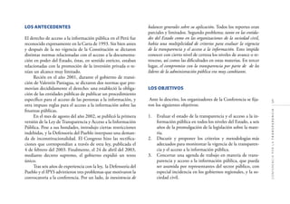 5
CONFERENCIAPORLATRANSPARENCIA
LOS ANTECEDENTES
El derecho de acceso a la información pública en el Perú fue
reconocido expresamente en la Carta de 1993. Sin bien antes
y después de la no vigencia de la Constitución se dictaron
distintas normas relacionadas con el acceso a la documenta-
ción en poder del Estado, éstas, en sentido estricto, estaban
relacionadas con la promoción de la inversión privada o te-
nían un alcance muy limitado.
Recién en el año 2001, durante el gobierno de transi-
ción de Valentín Paniagua, se dictaron dos normas que pro-
movían decididamente el derecho: una estableció la obliga-
ción de las entidades públicas de publicar un procedimiento
especíﬁco para el acceso de las personas a la información, y
otra impuso reglas para el acceso a la información sobre las
ﬁnanzas públicas.
En el mes de agosto del año 2002, se publicó la primera
versión de la Ley de Transparencia y Acceso a la Información
Pública. Pese a sus bondades, introdujo ciertas restricciones
indebidas, y la Defensoría del Pueblo interpuso una deman-
da de inconstitucionalidad. El Congreso hizo las rectiﬁca-
ciones que correspondían a través de otra ley, publicada el
4 de febrero del 2003. Finalmente, el 24 de abril del 2003,
mediante decreto supremo, el gobierno expidió un texto
único.
Tras seis años de experiencia con la ley, la Defensoría del
Pueblo y el IPYS advirtieron tres problemas que motivaron la
convocatoria a la conferencia. Por un lado, la inexistencia de
balances generales sobre su aplicación. Todos los reportes eran
parciales y limitados. Segundo problema: tanto en las entida-
des del Estado como en las organizaciones de la sociedad civil,
había una multiplicidad de criterios para evaluar la vigencia
de la transparencia y el acceso a la información. Esto impide
conocer con cierto nivel de certeza los niveles de avance o re-
troceso, así como las diﬁcultades en estas materias. En tercer
lugar, el compromiso con la transparencia por parte de de los
líderes de la administración pública era muy cambiante.
LOS OBJETIVOS
Ante lo descrito, los organizadores de la Conferencia se ﬁja-
ron los siguientes objetivos:
1. Evaluar el estado de la transparencia y el acceso a la in-
formación pública en todos los niveles del Estado, a seis
años de la promulgación de la legislación sobre la mate-
ria.
2. Discutir y proponer los criterios y metodologías más
adecuados para monitorear la vigencia de la transparen-
cia y el acceso a la información pública.
3. Concertar una agenda de trabajo en materia de trans-
parencia y acceso a la información pública, que pueda
ser asumida por representantes del sector público, con
especial incidencia en los gobiernos regionales, y la so-
ciedad civil.
 