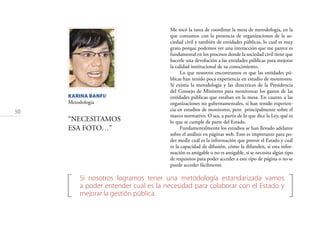 50
KARINA BANFI/
Metodología
“NECESITAMOS
ESA FOTO…”
[ ]Si nosotros logramos tener una metodología estandarizada vamos
a poder entender cuál es la necesidad para colaborar con el Estado y
mejorar la gestión pública.
Me tocó la tarea de coordinar la mesa de metodología, en la
que contamos con la presencia de organizaciones de la so-
ciedad civil y también de entidades públicas, lo cual es muy
grato porque podemos ver una interacción que me parece es
fundamental en los procesos donde la sociedad civil tiene que
hacerle una devolución a las entidades públicas para mejorar
la calidad institucional de su conocimiento.
Lo que nosotros encontramos es que las entidades pú-
blicas han tenido poca experiencia en estudio de monitoreo.
Sí existía la metodología y las directrices de la Presidencia
del Consejo de Ministros para monitorear los gastos de las
entidades públicas que estaban en la mesa. En cuanto a las
organizaciones no gubernamentales, sí han tenido experien-
cia en estudios de monitoreo, pero principalmente sobre el
marco normativo. O sea, a partir de lo que dice la Ley, qué es
lo que se cumple de parte del Estado.
Fundamentalmente los estudios se han llevado adelante
sobre el análisis en páginas web. Esto es importante para po-
der medir cuál es la información que provee el Estado y cuál
es la capacidad de difusión, cómo la difunden, si esta infor-
mación es amigable o no es amigable, si se necesita algún tipo
de requisitos para poder acceder a este tipo de página o no se
puede acceder fácilmente.
 