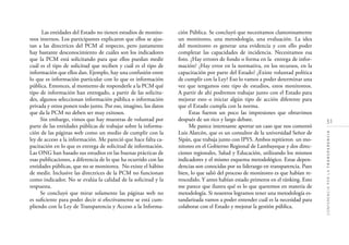 51
CONFERENCIAPORLATRANSPARENCIA
Las entidades del Estado no tienen estudios de monito-
reos internos. Los participantes explicaron que ellos se ajus-
tan a las directrices del PCM al respecto, pero justamente
hay bastante desconocimiento de cuáles son los indicadores
que la PCM está solicitando para que ellos puedan medir
cuál es el tipo de solicitud que reciben y cuál es el tipo de
información que ellos dan. Ejemplo, hay una confusión entre
lo que es información particular con lo que es información
pública. Entonces, al momento de responderle a la PCM qué
tipo de información han entregado, a partir de las solicitu-
des, algunos seleccionan información pública o información
privada y otros ponen todo junto. Por eso, imagino, los datos
que da la PCM no deben ser muy exitosos.
Sin embargo, vimos que hay muestras de voluntad por
parte de las entidades públicas de trabajar sobre la informa-
ción de las páginas web como un medio de cumplir con la
ley de acceso a la información. Me pareció que hace falta ca-
pacitación en lo que es entrega de solicitud de información.
Las ONG han basado sus estudios en las buenas prácticas de
esas publicaciones, a diferencia de lo que ha ocurrido con las
entidades públicas, que no se monitorea. No existe el hábito
de medir. Inclusive las directrices de la PCM no funcionan
como indicador. No se evalúa la calidad de la solicitud y la
respuesta.
Se concluyó que mirar solamente las páginas web no
es suﬁciente para poder decir si efectivamente se está cum-
pliendo con la Ley de Transparencia y Acceso a la Informa-
ción Pública. Se concluyó que necesitamos clamorosamente
un monitoreo, una metodología, una evaluación. La idea
del monitoreo es generar una evidencia y con ello poder
completar las capacidades de incidencia. Necesitamos esa
foto. ¿Hay errores de fondo o forma en la entrega de infor-
mación? ¿Hay error en la normativa, en los recursos, en la
capacitación por parte del Estado? ¿Existe voluntad política
de cumplir con la Ley? Eso lo vamos a poder determinar una
vez que tengamos este tipo de estudios, estos monitoreos.
A partir de ahí podremos trabajar junto con el Estado para
mejorar esto o iniciar algún tipo de acción diferente para
que el Estado cumpla con la norma.
Estas fueron un poco las impresiones que obtuvimos
después de un rico y largo debate.
Me parece interesante aportar un caso que nos comentó
Luis Alarcón, que es un consultor de la universidad Señor de
Sipán, que trabaja junto con IPYS. Ambos repitieron un mo-
nitoreo en el Gobierno Regional de Lambayeque y dos direc-
ciones regionales, Salud y Educación, utilizando los mismos
indicadores y el mismo esquema metodológico. Estas depen-
dencias son conocidas por su liderazgo en transparencia. Pues
bien, lo que salió del proceso de monitoreo es que habían re-
trocedido. Y antes habían estado primeros en el ránking. Esto
me parece que ilustra qué es lo que queremos en materia de
metodología. Si nosotros logramos tener una metodología es-
tandarizada vamos a poder entender cuál es la necesidad para
colaborar con el Estado y mejorar la gestión pública.
 