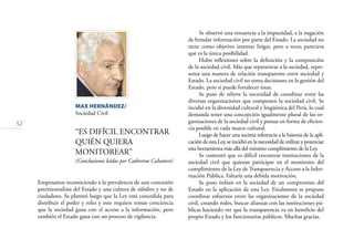 52
MAX HERNÁNDEZ/
Sociedad Civil
“ES DIFÍCIL ENCONTRAR
QUIÉN QUIERA
MONITOREAR”
(Conclusiones leídas por Catherine Cabañeri)
Empezamos reconociendo a la prevalencia de una concesión
patrimonialista del Estado y una cultura de súbdito y no de
ciudadano. Se planteó luego que la Ley está concedida para
distribuir el poder y roles y esto requiere tomar conciencia
que la sociedad gana con el acceso a la información, pero
también el Estado gana con un proceso de vigilancia.
Se observó una renuencia a la impunidad, a la negación
de brindar información por parte del Estado. La sociedad no
tiene como objetivo intentar litigar, pero a veces pareciera
que es la única posibilidad.
Hubo reﬂexiones sobre la deﬁnición y la composición
de la sociedad civil. Más que representar a la sociedad, repre-
senta una manera de relación transparente entre sociedad y
Estado. La sociedad civil no toma decisiones en la gestión del
Estado, pero sí puede fortalecer éstas.
Se puso de relieve la necesidad de coordinar entre las
diversas organizaciones que componen la sociedad civil. Se
incidió en la diversidad cultural y lingüística del Perú, lo cual
demanda tener una concepción igualmente plural de las or-
ganizaciones de la sociedad civil y pensar en forma de eﬁcien-
cia posible en cada marco cultural.
Luego de hacer una sucinta referencia a la historia de la apli-
cación de esta Ley, se incidió en la necesidad de utilizar y potenciar
esta herramienta más allá del mínimo cumplimiento de la Ley.
Se comentó que es difícil encontrar instituciones de la
sociedad civil que quieran participar en el monitoreo del
cumplimiento de la Ley de Transparencia y Acceso a la Infor-
mación Pública. Faltaría una debida motivación.
Se puso énfasis en la sociedad de un compromiso del
Estado en la aplicación de esta Ley. Finalmente se propuso
coordinar esfuerzos entre las organizaciones de la sociedad
civil, creando redes, buscar alianzas con las instituciones pú-
blicas haciendo ver que la transparencia va en beneﬁcio del
propio Estado y los funcionarios públicos. Muchas gracias.
 