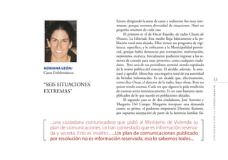 53
CONFERENCIAPORLATRANSPARENCIA
ADRIANA LEÓN/
Casos Emblemáticos
“SEIS SITUACIONES
EXTREMAS”
[ ]
...una ciudadana comunicadora que pidió al Ministerio de Vivienda su
plan de comunicaciones. Le han contestado que es información reserva-
da y secreta. Esto es insólito... ...Un plan de comunicaciones publicado
por resolución no es información reservada, eso lo sabemos todos...
Estuve dirigiendo la mesa de casos y realmente fue muy inte-
resante, porque tuvimos diversidad de situaciones. Haré un
pequeño resumen de cada caso
El primero es el de Oscar Fajardo, de radio Chami de
Otuzco, La Libertad. Este medio llega básicamente a la po-
blación rural más alejada. Ellos tienen un programa de vigi-
lancia, especíﬁco, y lo enfocaron a la Municipalidad provin-
cial, porque había denuncias por corrupción, malversación,
nepotismo, etcétera. Inicialmente pudieron ingresar a las se-
siones de consejo para estar presentes, como cualquier ciuda-
dano. Pero una de sus periodistas terminó siendo expulsada
de la sesión pública del concejo. El alcalde, además, la ame-
nazó y agredió. Ahora hay una negativa total de esa autoridad
de brindar información. Es un alcalde que, efectivamente,
como dice Oscar, el director de la radio, hace obras. Pero no
quiere rendir cuentas. Cada vez que alguien le pide rendición
de cuentas actúa matonescamente. Es un caso bastante ejem-
pliﬁcador de lo que sucede en poblaciones alejadas.
El segundo caso es de dos ciudadanos, José Antonio y
Margarita Del Campo. Margarita interpuso una demanda
contra su primo, el poderoso empresario Dionisio Romero,
por supuesta usurpación de parte de la herencia familiar fal-
 