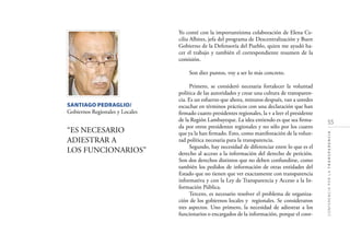 55
CONFERENCIAPORLATRANSPARENCIA
SANTIAGO PEDRAGLIO/
Gobiernos Regionales y Locales
“ES NECESARIO
ADIESTRAR A
LOS FUNCIONARIOS”
Yo conté con la importantísima colaboración de Elena Ce-
cilia Albites, jefa del programa de Descentralización y Buen
Gobierno de la Defensoría del Pueblo, quien me ayudó ha-
cer el trabajo y también el correspondiente resumen de la
comisión.
Son diez puntos, voy a ser lo más concreto.
Primero, se consideró necesaria fortalecer la voluntad
política de las autoridades y crear una cultura de transparen-
cia. Es un esfuerzo que ahora, minutos después, van a ustedes
escuchar en términos prácticos con una declaración que han
ﬁrmado cuatro presidentes regionales, la v a leer el presidente
de la Región Lambayeque. La idea entiendo es que sea ﬁrma-
da por otros presidentes regionales y no sólo por los cuatro
que ya la han ﬁrmado. Esto, como manifestación de la volun-
tad política necesaria para la transparencia.
Segundo, hay necesidad de diferenciar entre lo que es el
derecho al acceso a la información del derecho de petición.
Son dos derechos distintos que no deben confundirse, como
también los pedidos de información de otras entidades del
Estado que no tienen que ver exactamente con transparencia
informativa y con la Ley de Transparencia y Acceso a la In-
formación Pública.
Tercero, es necesario resolver el problema de organiza-
ción de los gobiernos locales y regionales. Se consideraron
tres aspectos. Uno primero, la necesidad de adiestrar a los
funcionarios o encargados de la información, porque el coor-
 