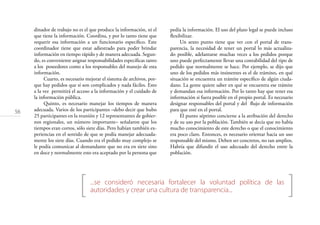 56
[ ]...se consideró necesaria fortalecer la voluntad política de las
autoridades y crear una cultura de transparencia...
dinador de trabajo no es el que produce la información, ni el
que tiene la información. Coordina, y por lo tanto tiene que
requerir esa información a un funcionario especíﬁco. Este
coordinador tiene que estar adiestrado para poder brindar
información en tiempo rápido y de manera adecuada. Segun-
do, es conveniente asignar responsabilidades especíﬁcas tanto
a los poseedores como a los responsables del manejo de esta
información.
Cuarto, es necesario mejorar el sistema de archivos, por-
que hay pedidos que sí son complicados y nada fáciles. Esto
a la vez permitirá el acceso a la información y el cuidado de
la información pública.
Quinto, es necesario manejar los tiempos de manera
adecuada. Varios de los participantes –debo decir que hubo
25 participantes en la reunión y 12 representantes de gobier-
nos regionales, un número importante– señalaron que los
tiempos eran cortos, sólo siete días. Pero habían también ex-
periencias en el sentido de que se podía manejar adecuada-
mente los siete días. Cuando era el pedido muy complejo se
le podía comunicar al demandante que no era en siete sino
en doce y normalmente esto era aceptado por la persona que
pedía la información. El uso del plazo legal se puede incluso
ﬂexibilizar.
Un sexto punto tiene que ver con el portal de trans-
parencia, la necesidad de tener un portal lo más actualiza-
do posible, adelantarse muchas veces a los pedidos porque
uno puede perfectamente llevar una contabilidad del tipo de
pedido que normalmente se hace. Por ejemplo, se dijo que
uno de los pedidos más insistentes es el de trámites, en qué
situación se encuentra un trámite especíﬁco de algún ciuda-
dano. La gente quiere saber en qué se encuentra ese trámite
y demandan esa información. Por lo tanto hay que tener esa
información si fuera posible en el propio portal. Es necesario
designar responsables del portal y del ﬂujo de información
para que esté en el portal.
El punto séptimo concierne a la atribución del derecho
y de su uso por la población. También se decía que no había
mucho conocimiento de este derecho o que el conocimiento
era poco claro. Entonces, es necesario orientar hacia un uso
responsable del mismo. Deben ser concretos, no tan amplios.
Habría que difundir el uso adecuado del derecho entre la
población.
 
