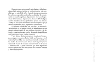 57
CONFERENCIAPORLATRANSPARENCIA
El punto octavo es organizar la articulación a todas las re-
giones, hacia adentro. Acá hay un problema mucho más com-
plejo que va más allá de la ley. Varios de los representantes de
los gobiernos regionales manifestaban su diﬁcultad de comuni-
cación no hacia la capital del departamento sino hacia las pro-
vincias del interior del departamento. Hay una diﬁcultad para
que los ciudadanos de esas poblaciones ejerzan este derecho.
Ahí hay un reto de una mayor interconexión, mejorar la que ya
existe o simplemente poder implementar la inexistente.
Un noveno acuerdo fue con relación a la Defensoría.
Se sugirió que en lo posible la labor de la Defensoría en una
primera instancia sea la de una colaboración crítica y de do-
cencia y capacitación para resolver algunos de los problemas
más importantes que se puedan presentar.
Y por último destinar encuentros basados en la trans-
parencia para tener una relación ﬂuida con la prensa a nivel
regional y local. Hay una relación complicada y difícil con
los medios de comunicación. Esto es normal, por supuesto
va más allá incluso de lo que es exactamente la ley de acceso
a la información. El grupo consideró que desde el gobierno
regional o local debe buscarse que esta relación fuera la mejor
y la más ﬂuida posible.
 