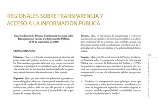 59
CONFERENCIAPORLATRANSPARENCIA
Suscrito durante la Primera Conferencia Nacional sobre
Transparencia y Acceso a la Información Pública,
el 30 de septiembre de 2008
CONSIDERANDO:
Primero.- Que, en el Estado constitucional, el ejercicio del
poder emana del pueblo y se ejerce en su nombre, por lo que
los funcionarios regionales debemos regir nuestra actuación
conforme al principio de servicialidad, según el cual servimos
a la satisfacción de los derechos fundamentales de las perso-
nas y demás intereses relacionados con el bien común.
Segundo.- Que, por esta razón, los gobiernos regionales es-
tamos obligados a observar el principio de transparencia y las
exigencias derivadas del derecho fundamental de acceso a la
información pública; toda vez que ello permite a cualquier
persona controlar que los recursos y bienes del Estado se ges-
tionen de manera adecuada.
Tercero.- Que, en tal sentido, la transparencia y el derecho
fundamental de acceder a la información pública, son de in-
terés individual de las personas, pero también poseen una
dimensión institucional estrechamente vinculada con la le-
gitimidad de la función pública y la gobernabilidad demo-
crática.
Cuarto.- Que, por ello, en el marco de la Primera Conferen-
cia Nacional sobre Transparencia y Acceso a la Información
Pública que convocan la Defensoría del Pueblo y el IPYS,
los presidentes regionales que suscriben la presente declara-
ción nos comprometemos a institucionalizar una política de
transparencia y acceso a la información pública que permita
lo siguiente:
1. Establecer la transparencia como principio rector que
compromete a todos los funcionarios, servidores y ase-
sores de los gobiernos regionales, sin obviar ninguna je-
rarquía, nivel de responsabilidad, o modalidad contrac-
tual de vinculación con la entidad.
REGIONALES SOBRE TRANSPARENCIA Y
ACCESO A LA INFORMACIÓN PÚBLICA
 