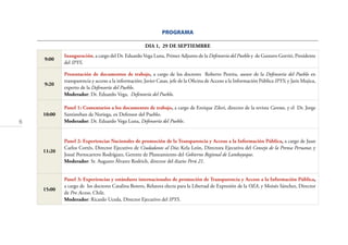 6
PROGRAMA
DIA 1, 29 DE SEPTIEMBRE
9:00
Inauguración, a cargo del Dr. Eduardo Vega Luna, Primer Adjunto de la Defensoría del Pueblo y de Gustavo Gorriti, Presidente
del IPYS.
9:20
Presentación de documentos de trabajo, a cargo de los doctores Roberto Pereira, asesor de la Defensoría del Pueblo en
transparencia y acceso a la información; Javier Casas, jefe de la Oﬁcina de Acceso a la Información Pública IPYS; y Jaris Mujica,
experto de la Defensoría del Pueblo.
Moderador: Dr. Eduardo Vega, Defensoría del Pueblo.
10:00
Panel 1: Comentarios a los documentos de trabajo, a cargo de Enrique Zileri, director de la revista Caretas, y el Dr. Jorge
Santisteban de Noriega, ex Defensor del Pueblo.
Moderador: Dr. Eduardo Vega Luna, Defensoría del Pueblo.
11:20
Panel 2: Experiencias Nacionales de promoción de la Transparencia y Acceso a la Información Pública, a cargo de Juan
Carlos Cortés, Director Ejecutivo de Ciudadanos al Día; Kela León, Directora Ejecutiva del Consejo de la Prensa Peruana; y
Josué Portocarrero Rodríguez, Gerente de Planeamiento del Gobierno Regional de Lambayeque.
Moderador: Sr. Augusto Álvarez Rodrich, director del diario Perú 21.
15:00
Panel 3: Experiencias y estándares internacionales de promoción de Transparencia y Acceso a la Información Pública,
a cargo de los doctores Catalina Botero, Relatora electa para la Libertad de Expresión de la OEA, y Moisés Sánchez, Director
de Pro Acceso, Chile.
Moderador: Ricardo Uceda, Director Ejecutivo del IPYS.
 