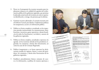 60
2. Prever en el presupuesto los recursos necesarios para im-
plementar mejoras en la calidad de la gestión de la infor-
mación pública de los gobiernos regionales, que permitan
la adecuada conservación de la misma así como su oportu-
na identiﬁcación y entrega a las personas que la solicitan.
3. Gestionar recursos adicionales y la asesoría necesaria ante
el Gobierno Central, para diseñar e implementar políticas
de transparencia y acceso a la información pública.
4. Publicar en forma completa y actualizada, en los respec-
tivos portales institucionales, las remuneraciones, boni-
ﬁcaciones, incentivos, gastos operativos y demás beneﬁ-
cios de todos los funcionarios y servidores y asesores de
los gobiernos regionales.
5. Publicar en forma completa, actualizada y oportuna, las
agendas de las reuniones oﬁciales de los presidentes re-
gionales, los consejeros y demás altos funcionarios, así
como las actas de los Consejos Regionales.
6. Publicar íntegramente y en forma oportuna las decla-
raciones juradas de ingresos, bienes y rentas del presi-
dente, los consejeros, y demás altos funcionarios de los
gobiernos regionales.
7. Establecer procedimientos básicos comunes de acce-
so a la información, y publicar de manera oportuna y
 