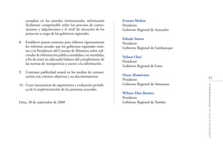 61
CONFERENCIAPORLATRANSPARENCIA
completa en los portales institucionales información
fácilmente comprensible sobre los procesos de contra-
taciones y adquisiciones y el nivel de ejecución de los
proyectos a cargo de los gobiernos regionales
8. Establecer pautas comunes para elaborar rigurosamente
los informes anuales que los gobiernos regionales remi-
ten a la Presidencia del Consejo de Ministros sobre soli-
citudes de información pública atendidas y no atendidas,
a ﬁn de tener un adecuado balance del cumplimiento de
las normas de transparencia y acceso a la información.
9. Contratar publicidad estatal en los medios de comuni-
cación con criterios objetivos y no discriminatorios.
10. Crear mecanismos de seguimiento y evaluación periódi-
ca de la implementación de los presentes acuerdos.
Lima, 30 de septiembre de 2008
Ernesto Molina
Presidente
Gobierno Regional de Ayacucho
Yehude Simon
Presidente
Gobierno Regional de Lambayeque
Nelson Chui
Presidente
Gobierno Regional de Lima
Oscar Altamirano
Presidente
Gobierno Regional de Amazonas
Wilmer Dios Benítez
Presidente
Gobierno Regional de Tumbes
 