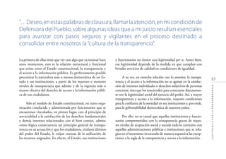 63
CONFERENCIAPORLATRANSPARENCIA
La primera de ellas tiene que ver con algo que ya insinué hace
unos momentos, esto es la relación estructural y funcional
que existe entre el Estado constitucional, la transparencia y
el acceso a la información pública. Es perfectamente posible
preconizar la naturaleza más o menos democrática de un Es-
tado y sus instituciones, a partir de los mayores o menores
niveles de transparencia que admite y de la vigencia más o
menos efectiva del derecho de acceso a la información públi-
ca de sus ciudadanos.
Sólo el modelo de Estado constitucional, en tanto orga-
nización conducida y administrada por funcionarios que se
encuentran vinculados, en primer lugar, con el principio de
servicialidad a la satisfacción de los derechos fundamentales
y demás intereses relacionados con el bien común, admite
como lógica consecuencia un principio general de transpa-
rencia en su actuación y que los ciudadanos, titulares últimos
del poder del Estado, le exijan cuentas de la utilización de
los recursos asignados. En efecto, el Estado, sus instituciones
y funcionarios no tienen una legitimidad per se. Antes bien,
esa legitimidad depende de la medida en que cumplan con
brindar servicios de calidad en condiciones de igualdad.
A su vez, en estrecha relación con lo anterior, la transpa-
rencia y el acceso a la información no se agotan en la satisfac-
ción de intereses individuales o derechos subjetivos de personas
concretas, sino que los trascienden para conectarse directamen-
te con la legitimidad social del ejercicio del poder. Así, a mayor
transparencia y acceso a la información, mayores condiciones
para la conﬁanza de la sociedad en sus instituciones y, por ende,
para la gobernabilidad democrática de nuestros países.
Por ello, no es casual que aquellas instituciones y funcio-
narios comprometidos con la transparencia gocen de mayo-
res niveles de aceptación social y suceda todo lo contrario con
aquellas administraciones públicas e instituciones que se refu-
gian en el secretismo invocando de manera expansiva las excep-
ciones a la regla de la transparencia y acceso a la información.
“…Deseo,enestaspalabrasdeclausura,llamarlaatención,enmicondiciónde
Defensora del Pueblo, sobre algunas ideas que a mi juicio resultan esenciales
para avanzar con pasos seguros y vigilantes en el proceso destinado a
consolidar entre nosotros la“cultura de la transparencia”.
 