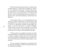 64
A ﬁn de cuentas, lo que deseo transmitir a ustedes es que,
en última instancia, “la cultura de la transparencia” constitu-
ye una manifestación esencial de “la cultura democrática”.
En consecuencia, se trata de librar una batalla cultural, algo
que sólo se gana con una permanente y terca aﬁrmación de
las ideas, y con el control permanente de su concreción me-
diante normas e instituciones dispuestas a darles eﬁcaz cum-
plimiento.
Como podrán advertir, no es un emprendimiento sen-
cillo ya que requiere consistencia y alerta permanente. Sólo
procediendo de ese modo evitaremos que la transparencia
y el acceso a la información continúen siendo frágiles con-
quistas –o, peor aún, letra muerta– en nuestras sociedades.
Confío en que este evento haya contribuido en ese esfuerzo
y abra una nueva etapa en nuestro país para avanzar en el
fortalecimiento de nuestra institucionalidad democrática.
No deseo terminar estas palabras sin precisar que la De-
fensoría del Pueblo se mantendrá siempre dispuesta a evaluar
y considerar cualquier iniciativa que vaya en esta dirección,
en el marco del estricto cumplimiento de su mandato cons-
titucional de defensa de los derechos fundamentales y la de-
mocracia.
Con este mensaje de compromiso y de esperanza, doy
por clausurada la Primera Conferencia Nacional sobre Acce-
so a la Información Pública.
 