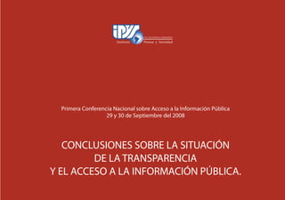 66
Primera Conferencia Nacional sobre Acceso a la Información Pública
29 y 30 de Septiembre del 2008
CONCLUSIONES SOBRE LA SITUACIÓN
DE LA TRANSPARENCIA
Y EL ACCESO A LA INFORMACIÓN PÚBLICA.
 