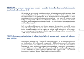 67
CONFERENCIAPORLATRANSPARENCIA
PRIMERA: es necesario trabajar para conocer y entender el derecho al acceso a la información
en el estado y la sociedad civil.
El evento sirvió para poner de maniﬁesto el clamor de los funcionarios públicos por que desde
cada entidad pública, o desde un órgano coordinador del Estado, se diseñe e implemente una
estrategia de capacitación homogénea, eﬁcaz, permanente y que abarque a todas las jerar-
quías, para conocer y cumplir los mandatos constitucional y legal en pro de la transparencia.
La ley de Transparencia y Acceso a la Información Pública debe ser rescatada de la madeja
normativa como un pilar de la reforma del Estado y en consecuencia el ordenamiento jurídi-
co debe adecuarse a ella.
En la sociedad el problema no es muy distinto. Al carecer de una política nacional de promo-
ción de la transparencia, esta tarea ha tratado de ser asumida por las propias organizaciones
civiles, con las limitaciones que ello supone. De acuerdo con lo planteado en las discusiones
del evento, en general sólo un grupo reducido de profesionales y periodistas han usado la ley
27806, aunque con existo muy relativo.
SEGUNDA: es necesario clariﬁcar la aplicación de la ley de transparencia y acceso a la informa-
ción pública.
Es urgente la expresión clara y tangible de la voluntad política de las más altas autoridades
del Estado, a favor de la cultura de la transparencia y del derecho al acceso a la información
pública. Los funcionarios públicos reciben demasiadas señales en contra de la transparencia,
muchas de las cuales no tienen un fundamento constitucional. Por ejemplo, las declaraciones
recientes del Contralor General de la República en el sentido de que la ley de Transparencia y
Acceso a la Información Pública estaba por debajo de la Ley Orgánica de la CGR, diﬁcultan
gravemente el respeto al derecho al acceso a la información pública.
 