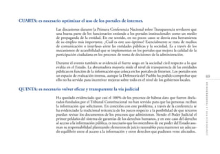 69
CONFERENCIAPORLATRANSPARENCIA
CUARTA: es necesario optimizar el uso de los portales de internet.
Las discusiones durante la Primera Conferencia Nacional sobre Transparencia revelaron que
una buena parte de los funcionarios entiende a los portales institucionales como un medio
de propaganda de la entidad. En ese sentido, en no pocos casos se desvía esta herramienta
de su empleo más importante. ¿Cuál es este uso óptimo? Esencialmente se trata de medios
de comunicación o interfases entre las entidades públicas y la sociedad. Es a través de los
mecanismos de accesibilidad que se implementan en los portales que mejora la calidad de la
participación ciudadana en los procesos de toma de decisiones de la administración.
Durante el evento también se evidenció el fuerte sesgo en la sociedad civil respecto a lo que
evalúa en el Estado. La abrumadora mayoría mide el nivel de transparencia de las entidades
públicas en función de la información que coloca en los portales de Internet. Los portales son
un espacio de evaluación intensa, aunque la Defensoría del Pueblo ha podido comprobar que
ello no ha servido para incentivar mejoras sobre todo en el nivel de los gobiernos locales.
QUINTA: es necesario volver eﬁcaz y transparente la vía judicial
Ha quedado evidenciado que casi el 100% de los procesos de hábeas data que fueron decla-
rados fundados por el Tribunal Constitucional no han servido para que las personas reciban
la información que solicitaron. En conexión con este problema, a través de la conferencia se
ha evidenciado la tradicional reticencia de los jueces respecto a la posibilidad de que terceros
puedan revisar los documentos de los procesos que administran. Siendo el Poder Judicial el
primer peldaño del sistema de garantías de los derechos humanos, y en este caso del derecho
al acceso a la información pública, es necesario que los miembros de ese poder del Estado asu-
man su responsabilidad planteando elementos de juicio razonables para mantener un adecua-
do equilibrio entre el acceso a la información y otros derechos que pudiesen verse afectados.
 