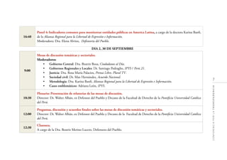 7
CONFERENCIAPORLATRANSPARENCIA
16:40
Panel 4: Indicadores comunes para monitorear entidades públicas en America Latina, a cargo de la doctora Karina Banﬁ,
de la Alianza Regional para la Libertad de Expresión e Información.
Moderadora: Dra. Elena Alvites, Defensoría del Pueblo.
DIA 2, 30 DE SEPTIEMBRE
9:00
Mesas de discusión temáticas y sectoriales.
Moderadores:
• Gobierno Central: Dra. Beatriz Boza, Ciudadanos al Día.
• Gobiernos Regionales y Locales: Dr. Santiago Pedraglio, IPYS / Perú 21.
• Justicia: Dra. Rosa María Palacios, Prensa Libre, Plural TV.
• Sociedad civil: Dr. Max Hernández, Acuerdo Nacional.
• Metodología: Dra. Karina Banﬁ, Alianza Regional para la Libertad de Expresión e Información.
• Casos emblemáticos: Adriana León, IPYS.
10:30
Plenario: Presentación de relatorías de las mesas de discusión.
Director: Dr. Walter Albán, ex Defensor del Pueblo y Decano de la Facultad de Derecho de la Pontiﬁcia Universidad Católica
del Perú.
12:00
Preguntas, discusión y acuerdos ﬁnales sobre las mesas de discusión temáticas y sectoriales.
Director: Dr. Walter Albán, ex Defensor del Pueblo y Decano de la Facultad de Derecho de la Pontiﬁcia Universidad Católica
del Perú.
12:30
Clausura.
A cargo de la Dra. Beatriz Merino Lucero, Defensora del Pueblo.
 