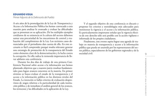 9
CONFERENCIAPORLATRANSPARENCIA
EDUARDO VEGA
Primer Adjunto de la Defensoría del Pueblo
A seis años de la promulgación de la Ley de Transparencia y
Acceso a la Información Pública los hemos convocado a esta
reunión para analizar lo avanzado y evaluar las diﬁcultades
que se presentan en su aplicación. De los múltiples ejemplos
cotidianos de su existencia en la cultura del secreto debemos
sumar una precariedad de los mecanismos de control y eva-
luación del cumplimiento de la Ley. Los recientes casos de-
nunciados por el periodismo dan cuenta de ello. En este es-
cenario es fácil comprender porqué resulta relevante generar
una estrategia de promoción de la transparencia del Estado
como elemento clave de la democratización y la lucha contra
la corrupción. En ello radica la tremenda importancia de lle-
var adelante esta conferencia.
Durante los dos días de trabajo de esta primera Con-
ferencia Nacional sobre acceso a la información nos hemos
planteado objetivos que a nuestro juicio resultan fundamen-
tales para lograr avances concretos en la materia. En primer
término se busca evaluar el estado de la transparencia y el
acceso a la información pública en los distintos niveles del
Estado. La intención es hallar criterios de evaluación despro-
vistos de sesgos relativos a la particularidad de cada institu-
ción pública y de inmediato el análisis general de los avances,
los retrocesos y las diﬁcultades en la aplicación de la Ley.
Y el segundo objetivo de esta conferencia es discutir y
proponer los criterios y metodologías más adecuados para
monitorear la vigencia y el acceso a la información pública.
Es particularmente importante señalar que la vigencia efecti-
va de este derecho sólo será posible con la acción vigilante e
informada de los propios ciudadanos.
Finalmente, este evento aspira lograr una agenda de tra-
bajo en materia de transparencia y acceso a la información
pública que pueda ser asumida por los representantes del sec-
tor público, especialmente de los gobiernos regionales y de la
sociedad civil.
 