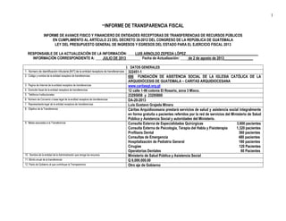 1
**INFORME DE TRANSPARENCIA FISCAL
INFORME DE AVANCE FISICO Y FINANCIERO DE ENTIDADES RECEPTORAS DE TRANSFERENCIAS DE RECURSOS PÚBLICOS
EN CUMPLIMIENTO AL ARTÍCULO 23 DEL DECRETO 30-2012 DEL CONGRESO DE LA REPÚBLICA DE GUATEMALA
LEY DEL PRESUPUESTO GENERAL DE INGRESOS Y EGRESOS DEL ESTADO PARA EL EJERCICIO FISCAL 2013
RESPONSABLE DE LA ACTUALIZACIÓN DE LA INFORMACIÓN: ____LUIS ARNOLDO ZEPEDA LÓPEZ________________________________________
INFORMACIÓN CORRESPONDIENTE A: ____JULIO DE 2013________ Fecha de Actualización: ____ de 2 de agosto de 2013________________
I. DATOS GENERALES
1. Número de identificación tributaria [NIT] de la entidad receptora de transferencias 322451-1
2. Código y nombre de la entidad receptora de transferencias 666 FUNDACIÓN DE ASISTENCIA SOCIAL DE LA IGLESIA CATÓLICA DE LA
ARQUIDIÓCESIS DE GUATEMALA – CARITAS ARQUIDIOCESANA
3. Pagina de Internet de la entidad receptora de transferencias www.caritasgt.org.gt
4. Domicilio fiscal de la entidad receptora de transferencias 12 calle 1-96 colonia El Rosario, zona 3 Mixco.
5. Teléfonos Institucionales 23295858 y 23295800
6. Número de Convenio o base legal de la enditad receptora de transferencias DA-20-2013
7. Representante legal de la entidad receptora de transferencias Luis Gustavo Grajeda Minera
8. Objetivo de la Transferencia Cáritas Arquidiocesana prestarà servicios de salud y asistencia social integralmente
en forma gratuita a pacientes referidos por la red de servicios del Ministerio de Salud
Pública y Asistencia Social y autoridades del Ministerio.
9. Metas asociadas a la Transferencia Consulta Externa de Especialidades Quirúrgicas 3,600 pacientes
Consulta Externa de Psicología, Terapia del Habla y Fisioterapia 1,320 pacientes
Profilaxis Dental 360 pacientes
Consultas de Emergencia 480 pacientes
Hospitalización de Pediatría General 180 pacientes
Cirugías 120 Pacientes
Operatorias Dentales 60 Pacientes
10. Nombre de la entidad de la Administración que otorga los recursos Ministerio de Salud Pública y Asistencia Social
11. Monto anual de la transferencia Q 8,000.000.00
12. Pacto de Gobierno al que contribuye la Transparencia Otro eje de Gobierno
 