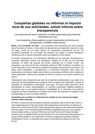 Compañías globales no informan el impacto local de sus actividades, señala informe sobre transparencia 
Las empresas del sector extractivo no están preparadas para presentar información por país 
Las compañías chinas registran el peor desempeño en términos de transparencia y medidas anticorrupción 
Berlín, 5 de noviembre de 2014 – Las compañías más importantes del mundo aportan datos financieros mínimos o nulos sobre las operaciones que desarrollan fuera de su país de origen, reveló hoy un nuevo informe de Transparency International. De las 124 compañías evaluadas, 90 no divulgan los impuestos que pagan en países extranjeros, mientras que 54 no ofrecen información sobre sus ingresos en otros países. 
El informe, Transparencia en la información difundida por las empresas (Transparency in Corporate Reporting), analizó 124 compañías incluidas en la lista de las empresas cotizantes en bolsa más grandes del mundo, publicada por la revista Forbes. Las compañías, cuyo valor de mercado combinado supera los US$ 14 trillones, se clasifican en función del grado en que informan las medidas que adoptan para prevenir la corrupción, sus datos sobre subsidiarias y participaciones, e información financiera clave sobre sus operaciones en el exterior. Según estos criterios, las empresas del Reino Unido muestran el mejor desempeño, mientras que aquellas de China se ubican en los últimos puestos (ver anexo) 
―Necesitamos más transparencia por parte de compañías multinacionales, cuyo poder en la economía mundial prácticamente se equipara al de los países más importantes‖, expresó el presidente de Transparency International, José Ugaz. ―El mayor poder económico viene acompañado de mayor responsabilidad. La conducta empresarial indebida posibilita la corrupción, que a su vez genera pobreza e inestabilidad. Al no responder a los reclamos populares de mayor transparencia y rendición de cuentas, las empresas se arriesgan a que se desprestigie su marca y a perder clientes‖. 
Compañías que no están en condiciones de cumplir con las normas que exigen informar sobre cada país 
El informe muestra que las principales compañías de petróleo, gas y minería del mundo no están preparadas para el tipo de normas sobre transparencia que entrarán en vigencia en toda la UE a partir de julio de 2015. Estas regulaciones exigen que las industrias extractivas informen pagos, como impuestos gubernamentales, desglosados por país y por proyecto. En los Estados Unidos, el artículo 1504 de la Ley Dodd-Frank de 2010 prevé medidas similares, pero la implementación ha sido frenada a raíz de una demanda interpuesta por un grupo de lobby petrolero. Las respectivas normativas se aplicarán a grandes empresas constituidas en la UE, y a empresas que coticen en las bolsas de valores de la UE o los EE.UU.  