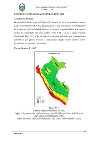 UNIVERSIDAD PERUANA LOS ANDES
FILIAL - LIMA
14
GEOTECNIA
CONSIDERACIONES SISMICAS SEGÚN LA NORMA E030
Zonificación Sísmica
De acuerdo al Nuevo Mapa de Zonificación Sísmica del Perú, según la nueva Norma
Sismo Resistente (NTE E-030), se concluye que el área en estudio se encuentra dentro
de la zona de Alta Sismicidad (Zona 4), existiendo la posibilidad de que ocurran
sismos de intensidades tan considerables como VIII a IX en la escala Mercalli
Modificada. (Ver Fig 3 y 4). En base al predominio del suelo bajo la cimentación
conformado por gravas arenosas, se recomienda adoptar en los Diseños Sismo-
Resistentes, los siguientes parámetros:
Factor de zona: Z = 0.45















 