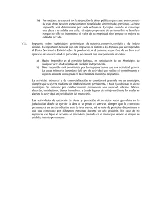 b) Por mejoras, se causará por la ejecución de obras públicas que como consecuencia
               de esas obras resulten especialmente beneficiadas determinadas personas. La base
               imponible será determinado por cada ordenanza. Ejemplo, cuando se construye
               una plaza o se asfalta una calle, el sujeto propietario de un inmueble se beneficia
               porque no sólo se incrementa el valor de su propiedad sino porque se mejora su
               estándar de vida.

VIII.   Impuesto sobre Actividades económicas de industria, comercio, servicio o de índole
        similar. Es importante destacar que este impuesto es distinto a los tributos que corresponden
        al Poder Nacional o Estadal sobre la producción o el consumo especifico de un bien o al
        ejercicio de una actividad en particular y se causará con independencia de éstos.

            a) Hecho Imponible es el ejercicio habitual, en jurisdicción de un Municipio, de
               cualquier actividad lucrativa de carácter independiente.
            b) Base Imponible está constituida por los ingresos brutos que esa actividad genera.
               La carga tributaria dependerá del tipo de actividad que realiza el contribuyente y
               según la alícuota consagrada en la ordenanza municipal respectiva.

        La actividad industrial y de comercialización se considerará gravable en un municipio,
        siempre que se ejerza mediante un establecimiento permanente, o base fija ubicado en dicho
        municipio. Se entiende por establecimiento permanente una sucursal, oficina, fábrica,
        almacén, instalaciones, bienes inmuebles, y demás lugares de trabajo mediante los cuales se
        ejecute la actividad, en jurisdicción del municipio.

        Las actividades de ejecución de obras y prestación de servicios serán gravables en la
        jurisdicción donde se ejecute la obra o se preste el servicio, siempre que la contratista
        permanezca en esa jurisdicción más de tres meses, así se trate de períodos discontinuos o
        que sea contratado por diferentes personas durante un año gravable. En caso de no
        superarse ese lapso el servicio se entenderá prestado en el municipio donde se ubique su
        establecimiento permanente.
 