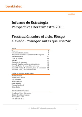 Análisis




Informe de Estrategia
Perspectivas 3er trimestre 2011

Frustración sobre el ciclo. Riesgo
elevado. Proteger antes que acertar.

Índice
Resumen                                              3
Síntesis de Estimaciones                             4
Perspectiva Económica: Una Visión de Conjunto        5
Materias Primas                                     42
Tipos de Interés                                    46
Divisas                                             49
Escenario de inversión                              53
Anexo I: España, detalle de estimaciones            68
Anexo II: Ratios de compañías cotizadas             69
Anexo III: Fondos de Inversión, Lista de Convicción 72
Anexo IV: ETFs, Lista de Convicción                 75

Equipo de Análisis (sujeto al RIC)
Ramón Forcada
David García Moral
Eva del Barrio
Beatriz Martín
Jesús Amador
Victoria Sandoval
Rafael León

Distribución Institucional
Covadonga Pérez Goicoechea
Elisabeth de Linos Escofet
Patricia Gómez Gil
Tels. 91 339 78 11




                         ©   Bankinter, S.A. Todos los derechos reservados
                                                                                        1
 