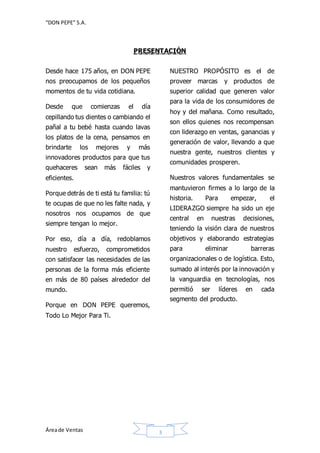 “DON PEPE” S.A. 
PRESENTACIÓN 
Desde hace 175 años, en DON PEPE 
nos preocupamos de los pequeños 
momentos de tu vida cotidiana. 
Desde que comienzas el día 
cepillando tus dientes o cambiando el 
pañal a tu bebé hasta cuando lavas 
los platos de la cena, pensamos en 
brindarte los mejores y más 
innovadores productos para que tus 
quehaceres sean más fáciles y 
eficientes. 
Porque detrás de ti está tu familia: tú 
te ocupas de que no les falte nada, y 
nosotros nos ocupamos de que 
siempre tengan lo mejor. 
Por eso, día a día, redoblamos 
nuestro esfuerzo, comprometidos 
con satisfacer las necesidades de las 
personas de la forma más eficiente 
en más de 80 países alrededor del 
mundo. 
Porque en DON PEPE queremos, 
Todo Lo Mejor Para Ti. 
Área de Ventas 3 
NUESTRO PROPÓSITO es el de 
proveer marcas y productos de 
superior calidad que generen valor 
para la vida de los consumidores de 
hoy y del mañana. Como resultado, 
son ellos quienes nos recompensan 
con liderazgo en ventas, ganancias y 
generación de valor, llevando a que 
nuestra gente, nuestros clientes y 
comunidades prosperen. 
Nuestros valores fundamentales se 
mantuvieron firmes a lo largo de la 
historia. Para empezar, el 
LIDERAZGO siempre ha sido un eje 
central en nuestras decisiones, 
teniendo la visión clara de nuestros 
objetivos y elaborando estrategias 
para eliminar barreras 
organizacionales o de logística. Esto, 
sumado al interés por la innovación y 
la vanguardia en tecnologías, nos 
permitió ser líderes en cada 
segmento del producto. 
 