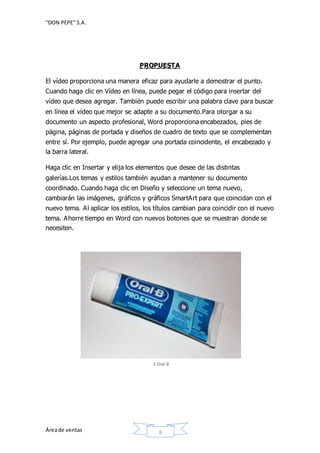 “DON PEPE” S.A. 
PROPUESTA 
El vídeo proporciona una manera eficaz para ayudarle a demostrar el punto. 
Cuando haga clic en Vídeo en línea, puede pegar el código para insertar del 
vídeo que desea agregar. También puede escribir una palabra clave para buscar 
en línea el vídeo que mejor se adapte a su documento.Para otorgar a su 
documento un aspecto profesional, Word proporciona encabezados, pies de 
página, páginas de portada y diseños de cuadro de texto que se complementan 
entre sí. Por ejemplo, puede agregar una portada coincidente, el encabezado y 
la barra lateral. 
Haga clic en Insertar y elija los elementos que desee de las distintas 
galerías.Los temas y estilos también ayudan a mantener su documento 
coordinado. Cuando haga clic en Diseño y seleccione un tema nuevo, 
cambiarán las imágenes, gráficos y gráficos SmartArt para que coincidan con el 
nuevo tema. Al aplicar los estilos, los títulos cambian para coincidir con el nuevo 
tema. Ahorre tiempo en Word con nuevos botones que se muestran donde se 
necesiten. 
3 Oral B 
Área de ventas 8 
 