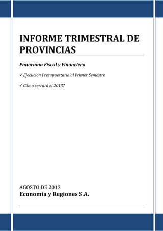 Informe de Provincias al I Semestre de 2013
E c o n o m í a & R e g i o n e s
Tte. Gral. Juan D. Perón 725 Piso 8º - Capital Federal – CP (C1038AAO) TE/Fax: (5411) 4325-4339/4373
www.economiayregiones.com.ar – E-mail: info@economiayregiones.com.ar
0
INFORME TRIMESTRAL DE
PROVINCIAS
Panorama Fiscal y Financiero
Ejecución Presupuestaria al Primer Semestre
Cómo cerrará el 2013?
AGOSTO DE 2013
Economía y Regiones S.A.
 