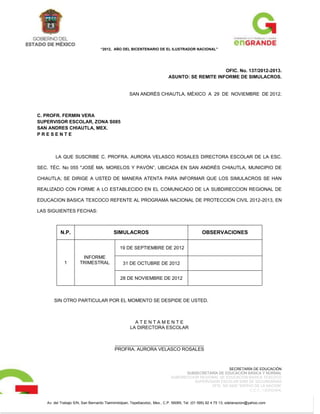 “2012, AÑO DEL BICENTENARIO DE EL ILUSTRADOR NACIONAL”




                                                                                               OFIC. No. 137/2012-2013.
                                                                          ASUNTO: SE REMITE INFORME DE SIMULACROS.


                                                   SAN ANDRÈS CHIAUTLA, MÈXICO A 29 DE NOVIEMBRE DE 2012.



C. PROFR. FERMIN VERA
SUPERVISOR ESCOLAR, ZONA S085
SAN ANDRES CHIAUTLA, MEX.
PRESENTE



       LA QUE SUSCRIBE C. PROFRA. AURORA VELASCO ROSALES DIRECTORA ESCOLAR DE LA ESC.

SEC. TÉC. No 055 "JOSÉ MA. MORELOS Y PAVÓN”, UBICADA EN SAN ANDRÉS CHIAUTLA, MUNICIPIO DE

CHIAUTLA; SE DIRIGE A USTED DE MANERA ATENTA PARA INFORMAR QUE LOS SIMULACROS SE HAN

REALIZADO CON FORME A LO ESTABLECIDO EN EL COMUNICADO DE LA SUBDIRECCION REGIONAL DE

EDUCACION BASICA TEXCOCO REFENTE AL PROGRAMA NACIONAL DE PROTECCION CIVIL 2012-2013, EN

LAS SIGUIENTES FECHAS:



          N.P.                            SIMULACROS                                          OBSERVACIONES

                                             19 DE SEPTIEMBRE DE 2012

                       INFORME
             1        TRIMESTRAL               31 DE OCTUBRE DE 2012


                                              28 DE NOVIEMBRE DE 2012



       SIN OTRO PARTICULAR POR EL MOMENTO SE DESPIDE DE USTED.



                                                     ATENTAMENTE
                                                   LA DIRECTORA ESCOLAR


                                          __________________________________
                                          PROFRA. AURORA VELASCO ROSALES



                                                                                                       SECRETARÍA DE EDUCACIÓN
                                                                                   SUBSECRETARÍA DE EDUCACIÓN BÁSICA Y NORMAL
                                                                            SUBDIRECCION REGIONAL DE EDUCACION BASICA TEXCOCO
                                                                                       SUPERVISION ESCOLAR S085 DE SECUNDARIAS
                                                                                              OFIC. NO 0402 “SIERVO DE LA NACION”
                                                                                                                  C.C.T.: 15EES0484L


   Av. del Trabajo S/N, San Bernardo Tlalmimilolpan, Tepetlaoxtoc, Mex., C.P. 56085, Tel. (01 595) 92 4 75 13, sdelanacion@yahoo.com
 