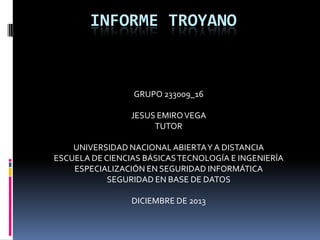 INFORME TROYANO

GRUPO 233009_16
JESUS EMIRO VEGA
TUTOR
UNIVERSIDAD NACIONAL ABIERTA Y A DISTANCIA
ESCUELA DE CIENCIAS BÁSICAS TECNOLOGÍA E INGENIERÍA
ESPECIALIZACIÓN EN SEGURIDAD INFORMÁTICA
SEGURIDAD EN BASE DE DATOS
DICIEMBRE DE 2013

 