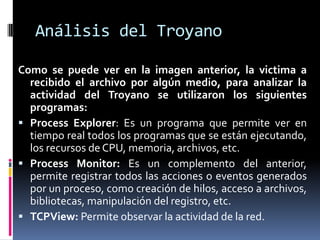 Análisis del Troyano
Como se puede ver en la imagen anterior, la victima a
recibido el archivo por algún medio, para analizar la
actividad del Troyano se utilizaron los siguientes
programas:
 Process Explorer: Es un programa que permite ver en
tiempo real todos los programas que se están ejecutando,
los recursos de CPU, memoria, archivos, etc.
 Process Monitor: Es un complemento del anterior,
permite registrar todos las acciones o eventos generados
por un proceso, como creación de hilos, acceso a archivos,
bibliotecas, manipulación del registro, etc.
 TCPView: Permite observar la actividad de la red.

 