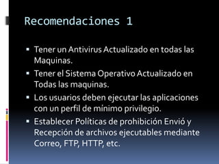 Recomendaciones 1
 Tener un Antivirus Actualizado en todas las

Maquinas.
 Tener el Sistema Operativo Actualizado en
Todas las maquinas.
 Los usuarios deben ejecutar las aplicaciones
con un perfil de mínimo privilegio.
 Establecer Políticas de prohibición Envió y
Recepción de archivos ejecutables mediante
Correo, FTP, HTTP, etc.

 