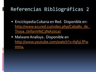 Referencias Bibliográficas 2
 Enciclopedia Cubana en Red. Disponible en:

http://www.ecured.cu/index.php/Caballo_de_
Troya_(Inform%C3%A1tica)
 Malware Analisys . Disponible en
http://www.youtube.com/watch?v=fqf5LfPw
mm4

 