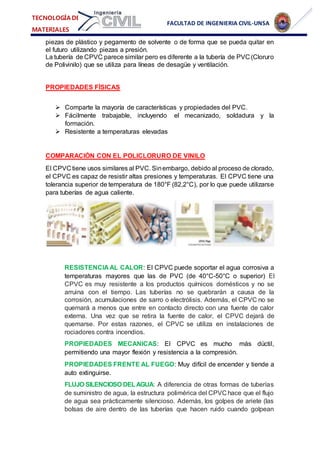 FACULTAD DE INGENIERIA CIVIL-UNSA
TECNOLOGÍA DE
MATERIALES
piezas de plástico y pegamento de solvente o de forma que se pueda quitar en
el futuro utilizando piezas a presión.
La tubería de CPVC parece similar pero es diferente a la tubería de PVC (Cloruro
de Polivinilo) que se utiliza para líneas de desagüe y ventilación.
PROPIEDADES FÍSICAS
 Comparte la mayoría de características y propiedades del PVC.
 Fácilmente trabajable, incluyendo el mecanizado, soldadura y la
formación.
 Resistente a temperaturas elevadas
COMPARACIÓN CON EL POLICLORURO DE VINILO
El CPVC tiene usos similares al PVC. Sinembargo, debido al proceso de clorado,
el CPVC es capaz de resistir altas presiones y temperaturas. El CPVC tiene una
tolerancia superior de temperatura de 180°F (82,2°C), por lo que puede utilizarse
para tuberías de agua caliente.
RESISTENCIA AL CALOR: El CPVC puede soportar el agua corrosiva a
temperaturas mayores que las de PVC (de 40°C-50°C o superior) El
CPVC es muy resistente a los productos químicos domésticos y no se
arruina con el tiempo. Las tuberías no se quebrarán a causa de la
corrosión, acumulaciones de sarro o electrólisis. Además, el CPVC no se
quemará a menos que entre en contacto directo con una fuente de calor
externa. Una vez que se retira la fuente de calor, el CPVC dejará de
quemarse. Por estas razones, el CPVC se utiliza en instalaciones de
rociadores contra incendios.
PROPIEDADES MECANICAS: El CPVC es mucho más dúctil,
permitiendo una mayor flexión y resistencia a la compresión.
PROPIEDADES FRENTE AL FUEGO: Muy difícil de encender y tiende a
auto extinguirse.
FLUJO SILENCIOSO DELAGUA: A diferencia de otras formas de tuberías
de suministro de agua, la estructura polimérica del CPVC hace que el flujo
de agua sea prácticamente silencioso. Además, los golpes de ariete (las
bolsas de aire dentro de las tuberías que hacen ruido cuando golpean
 