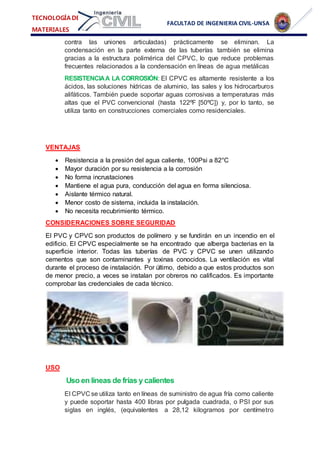 FACULTAD DE INGENIERIA CIVIL-UNSA
TECNOLOGÍA DE
MATERIALES
contra las uniones articuladas) prácticamente se eliminan. La
condensación en la parte externa de las tuberías también se elimina
gracias a la estructura polimérica del CPVC, lo que reduce problemas
frecuentes relacionados a la condensación en líneas de agua metálicas
RESISTENCIAA LA CORROSIÓN: El CPVC es altamente resistente a los
ácidos, las soluciones hídricas de aluminio, las sales y los hidrocarburos
alifáticos. También puede soportar aguas corrosivas a temperaturas más
altas que el PVC convencional (hasta 122ºF [50ºC]) y, por lo tanto, se
utiliza tanto en construcciones comerciales como residenciales.
VENTAJAS
 Resistencia a la presión del agua caliente, 100Psi a 82°C
 Mayor duración por su resistencia a la corrosión
 No forma incrustaciones
 Mantiene el agua pura, conducción del agua en forma silenciosa.
 Aislante térmico natural.
 Menor costo de sistema, incluida la instalación.
 No necesita recubrimiento térmico.
CONSIDERACIONES SOBRE SEGURIDAD
El PVC y CPVC son productos de polímero y se fundirán en un incendio en el
edificio. El CPVC especialmente se ha encontrado que alberga bacterias en la
superficie interior. Todas las tuberías de PVC y CPVC se unen utilizando
cementos que son contaminantes y toxinas conocidos. La ventilación es vital
durante el proceso de instalación. Por último, debido a que estos productos son
de menor precio, a veces se instalan por obreros no calificados. Es importante
comprobar las credenciales de cada técnico.
USO
Uso en líneas de frías y calientes
El CPVC se utiliza tanto en líneas de suministro de agua fría como caliente
y puede soportar hasta 400 libras por pulgada cuadrada, o PSI por sus
siglas en inglés, (equivalentes a 28,12 kilogramos por centímetro
 