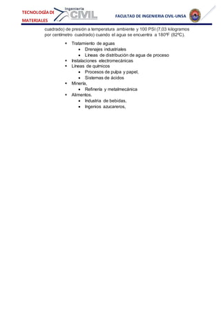 FACULTAD DE INGENIERIA CIVIL-UNSA
TECNOLOGÍA DE
MATERIALES
cuadrado) de presión a temperatura ambiente y 100 PSI (7,03 kilogramos
por centímetro cuadrado) cuando el agua se encuentra a 180ºF (82ºC).
 Tratamiento de aguas
 Drenajes industriales
 Líneas de distribución de agua de proceso
 Instalaciones electromecánicas
 Líneas de químicos
 Procesos de pulpa y papel,
 Sistemas de ácidos
 Minería,
 Refinería y metalmecánica
 Alimentos.
 Industria de bebidas,
 Ingenios azucareros,
 