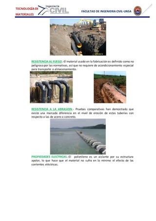 FACULTAD DE INGENIERIA CIVIL-UNSA
TECNOLOGÍA DE
MATERIALES
RESISTENCIA AL FUEGO.-El material usado en la fabricación es definido como no
peligroso por las normativas, así que no requiere de acondicionamiento especial
para transporte o almacenamiento.
RESISTENCIA A LA ABRASION.- Pruebas comparativas han demostrado que
existe una marcada diferencia en el nivel de erosión de estas tuberías con
respecto a las de acero o concreto.
PROPIEDADES ELECTRICAS.-El polietileno es un aislante por su estructura
apolar, lo que hace que el material no sufra en lo mínimo el efecto de las
corrientes eléctricas.
 